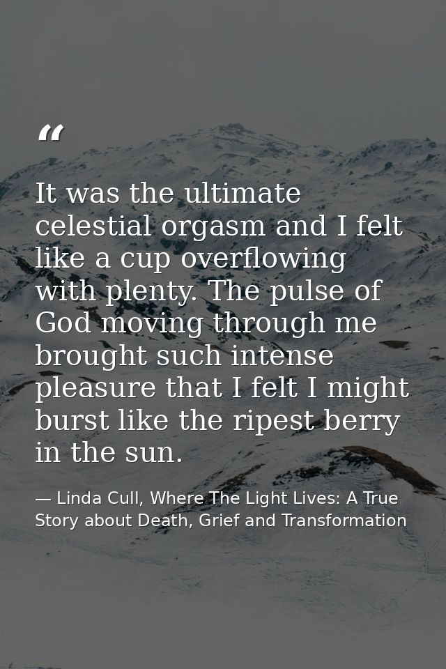 It was the ultimate celestial orgasm and I felt like a cup overflowing with plenty. The pulse of God moving through me b — Linda Cull, Where The Light Lives: A True Story about Death, Grief and Transformation