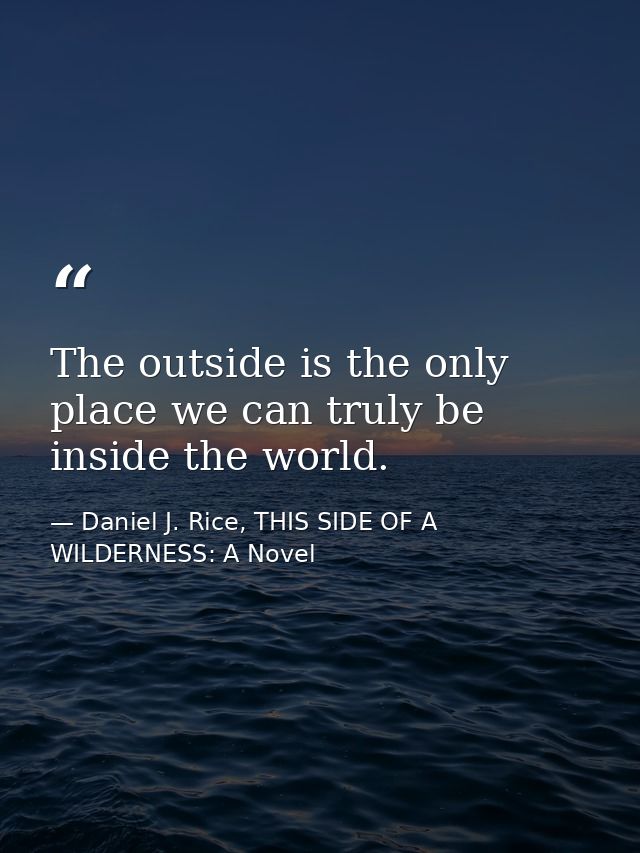 The outside is the only place we can truly be inside the world. — Daniel J. Rice, THIS SIDE OF A WILDERNESS: A Novel