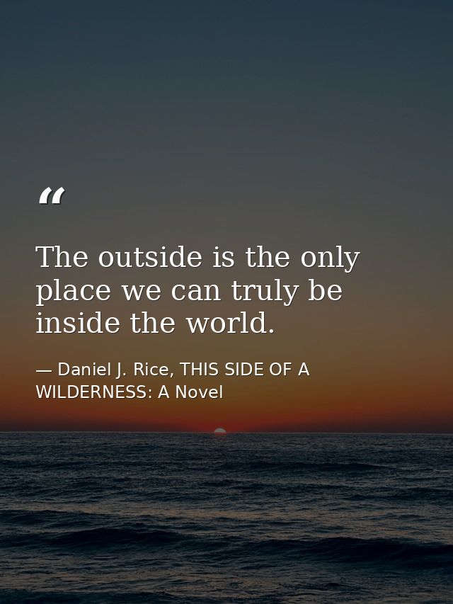 The outside is the only place we can truly be inside the world. — Daniel J. Rice, THIS SIDE OF A WILDERNESS: A Novel