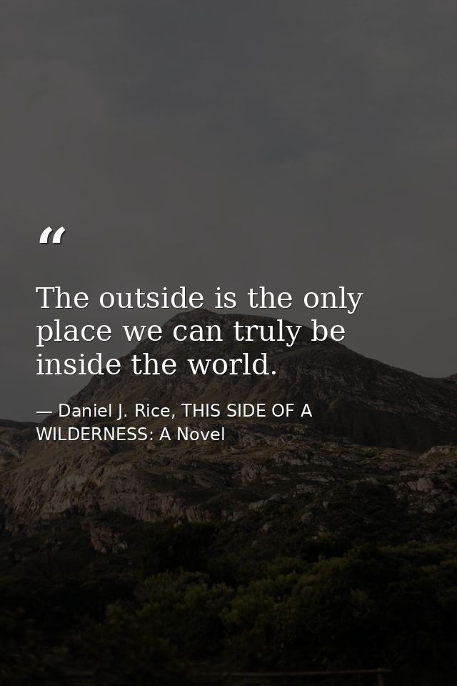 The outside is the only place we can truly be inside the world. — Daniel J. Rice, THIS SIDE OF A WILDERNESS: A Novel