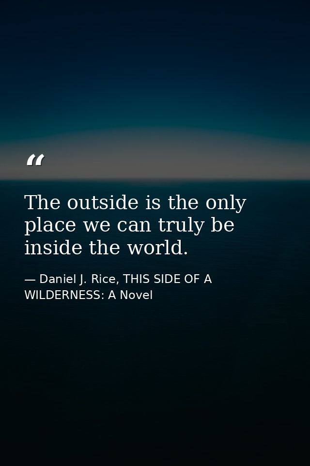 The outside is the only place we can truly be inside the world. — Daniel J. Rice, THIS SIDE OF A WILDERNESS: A Novel