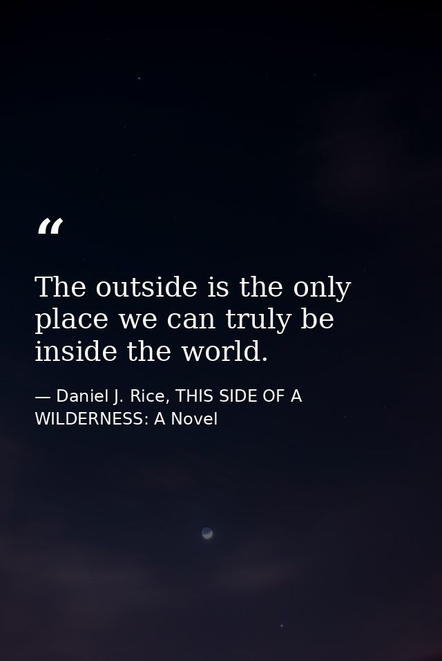 The outside is the only place we can truly be inside the world. — Daniel J. Rice, THIS SIDE OF A WILDERNESS: A Novel