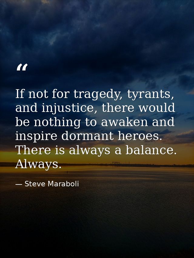 If not for tragedy, tyrants, and injustice, there would be nothing to awaken and inspire dormant heroes. There is always — Steve Maraboli