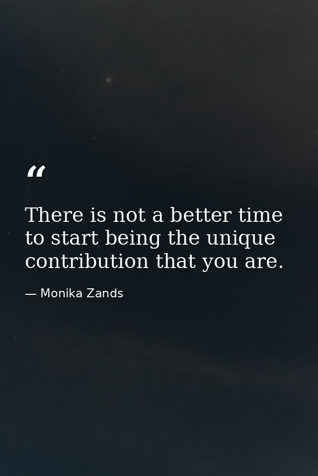 There is not a better time to start being the unique contribution that you are. — Monika Zands