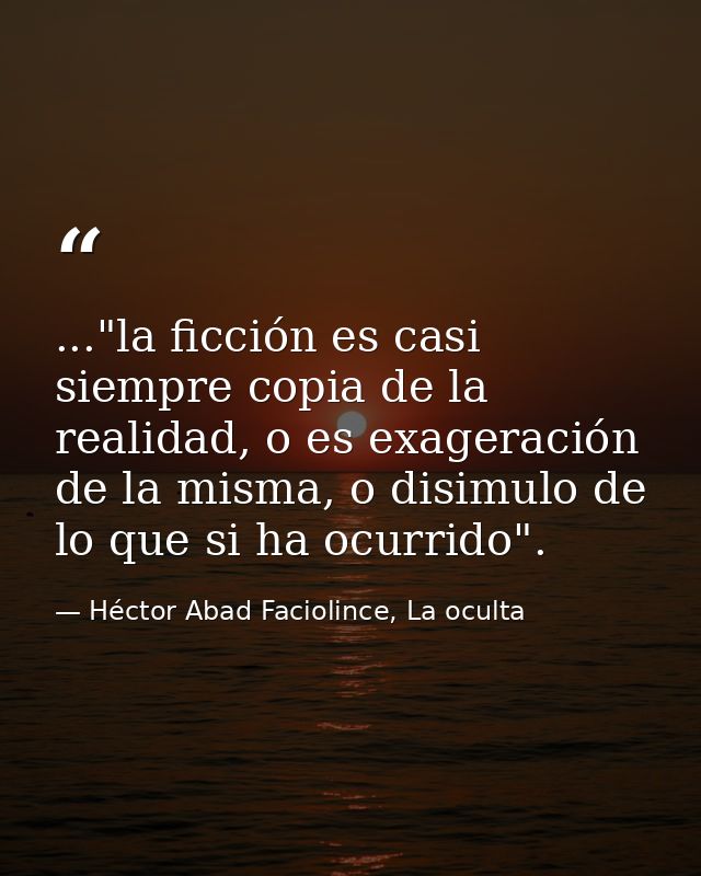 ..."la ficción es casi siempre copia de la realidad, o es exageración de la misma, o disimulo de lo que si ha ocurrido". — Héctor Abad Faciolince, La oculta
