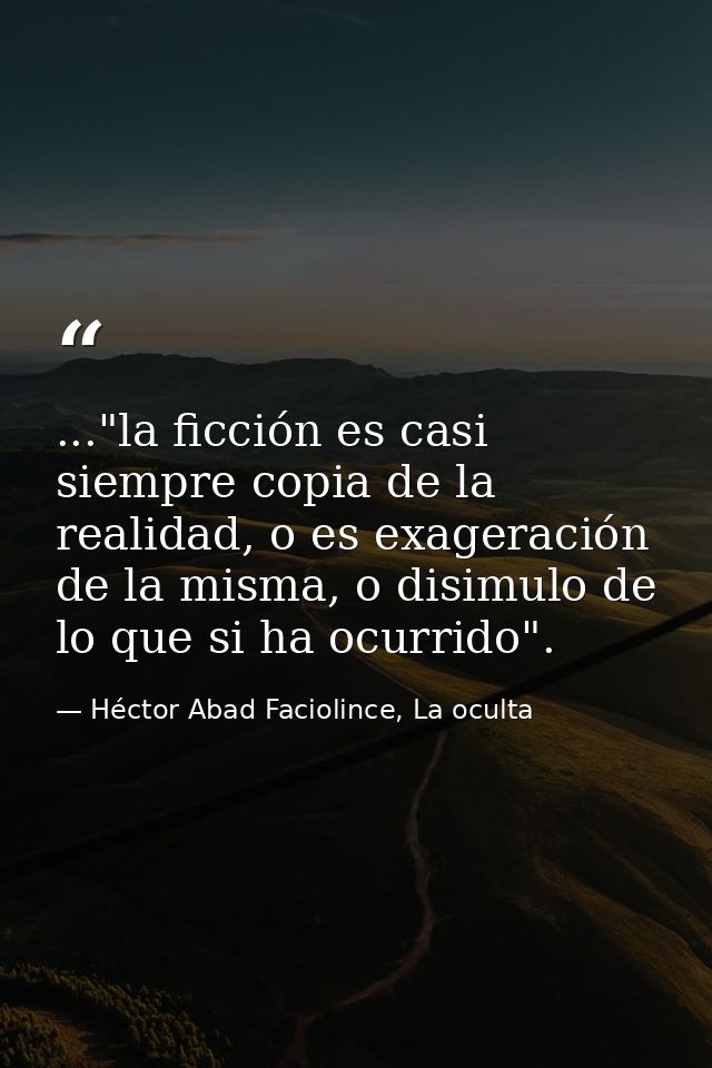 ..."la ficción es casi siempre copia de la realidad, o es exageración de la misma, o disimulo de lo que si ha ocurrido". — Héctor Abad Faciolince, La oculta