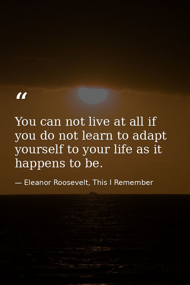 You can not live at all if you do not learn to adapt yourself to your life as it happens to be. — Eleanor Roosevelt, This I Remember