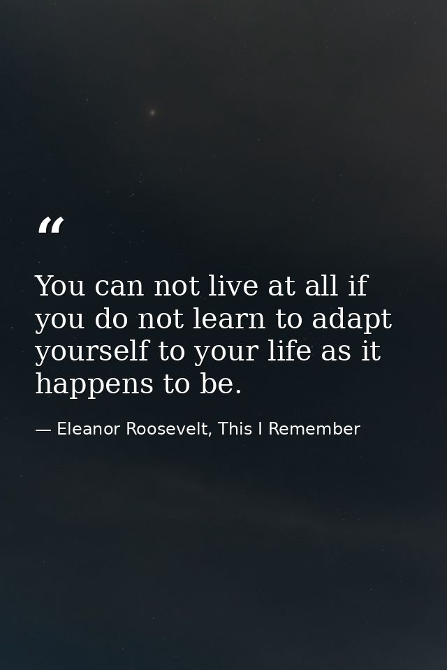 You can not live at all if you do not learn to adapt yourself to your life as it happens to be. — Eleanor Roosevelt, This I Remember