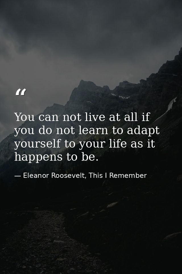 You can not live at all if you do not learn to adapt yourself to your life as it happens to be. — Eleanor Roosevelt, This I Remember