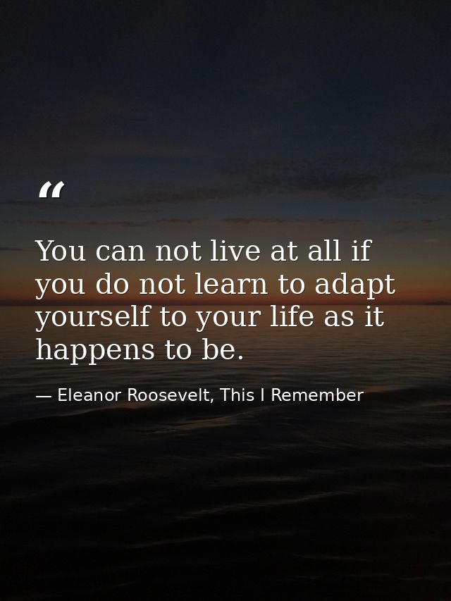 You can not live at all if you do not learn to adapt yourself to your life as it happens to be. — Eleanor Roosevelt, This I Remember