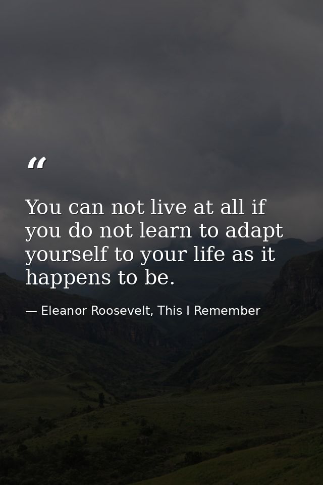 You can not live at all if you do not learn to adapt yourself to your life as it happens to be. — Eleanor Roosevelt, This I Remember
