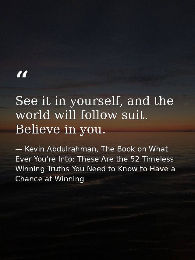 See it in yourself, and the world will follow suit. Believe in you. — Kevin Abdulrahman, The Book on What Ever You're Into: These Are the 52 Timeless Winning Truths You Need to Know to Have a Chance at Winning