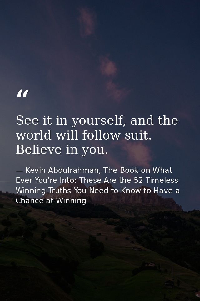 See it in yourself, and the world will follow suit. Believe in you. — Kevin Abdulrahman, The Book on What Ever You're Into: These Are the 52 Timeless Winning Truths You Need to Know to Have a Chance at Winning