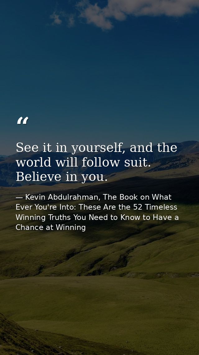 See it in yourself, and the world will follow suit. Believe in you. — Kevin Abdulrahman, The Book on What Ever You're Into: These Are the 52 Timeless Winning Truths You Need to Know to Have a Chance at Winning