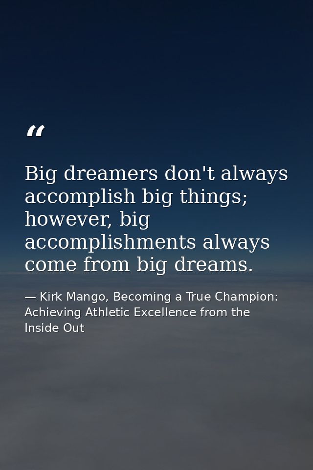 Big dreamers don't always accomplish big things; however, big accomplishments always come from big dreams. — Kirk Mango, Becoming a True Champion: Achieving Athletic Excellence from the Inside Out