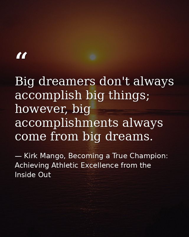 Big dreamers don't always accomplish big things; however, big accomplishments always come from big dreams. — Kirk Mango, Becoming a True Champion: Achieving Athletic Excellence from the Inside Out