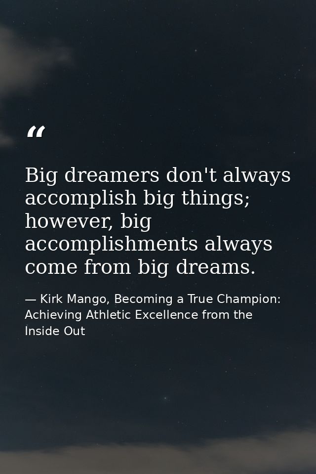 Big dreamers don't always accomplish big things; however, big accomplishments always come from big dreams. — Kirk Mango, Becoming a True Champion: Achieving Athletic Excellence from the Inside Out
