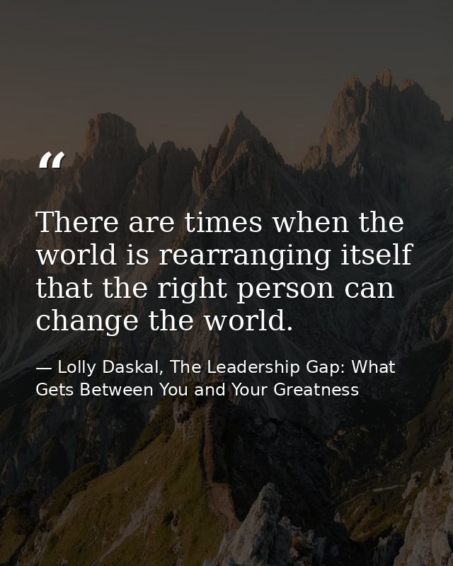 There are times when the world is rearranging itself that the right person can change the world. — Lolly Daskal, The Leadership Gap: What Gets Between You and Your Greatness