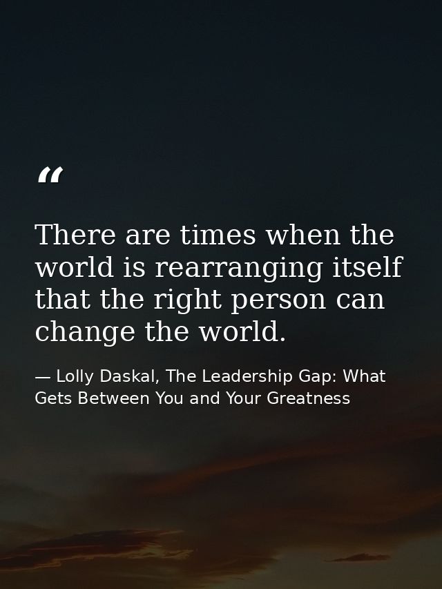There are times when the world is rearranging itself that the right person can change the world. — Lolly Daskal, The Leadership Gap: What Gets Between You and Your Greatness