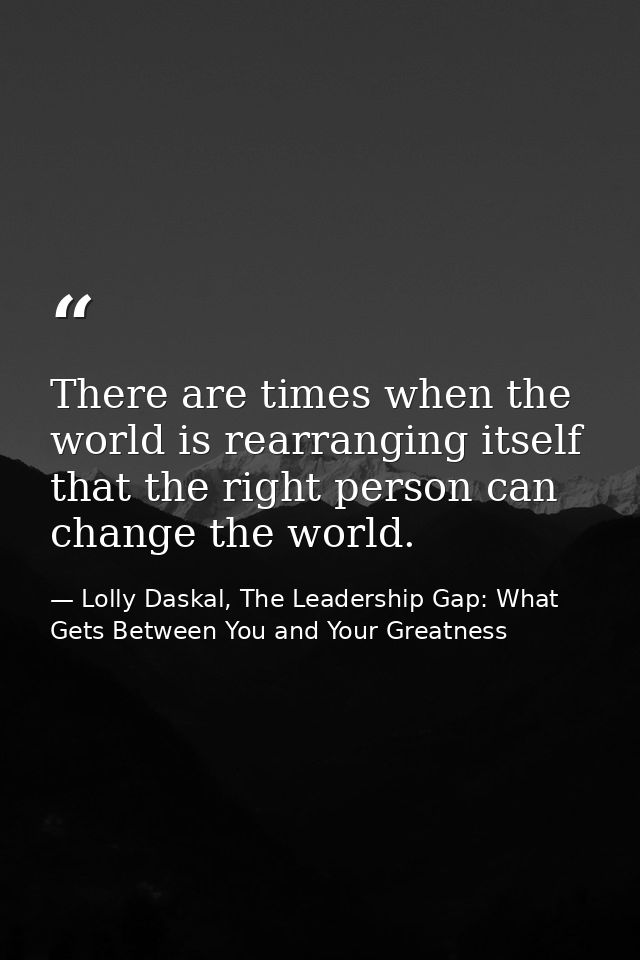 There are times when the world is rearranging itself that the right person can change the world. — Lolly Daskal, The Leadership Gap: What Gets Between You and Your Greatness