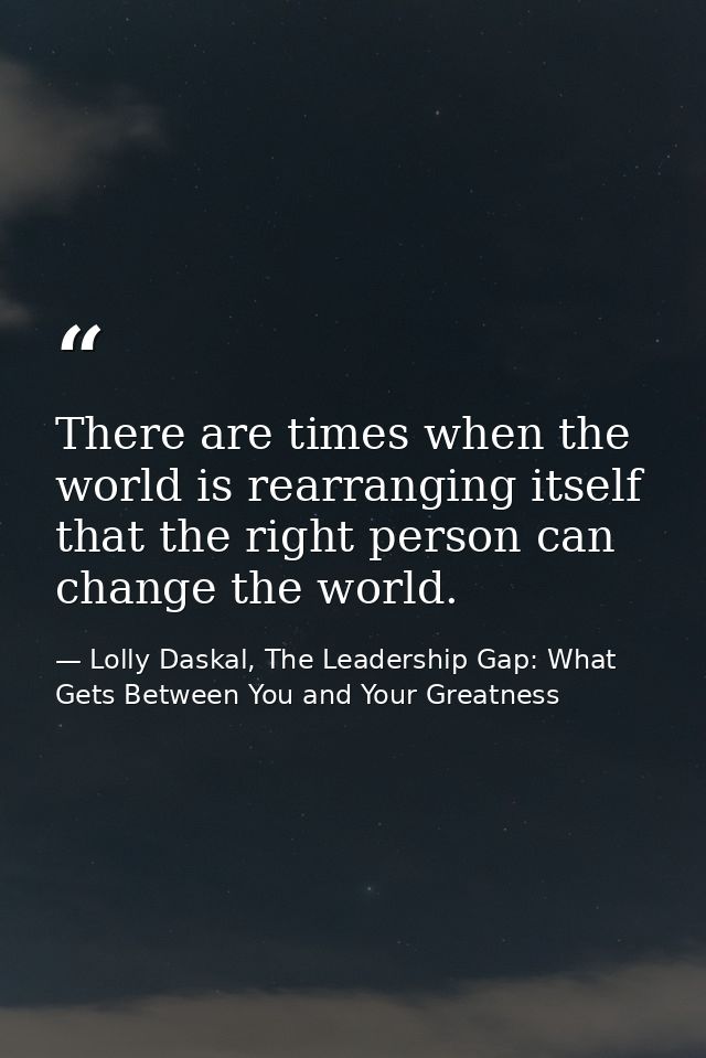There are times when the world is rearranging itself that the right person can change the world. — Lolly Daskal, The Leadership Gap: What Gets Between You and Your Greatness