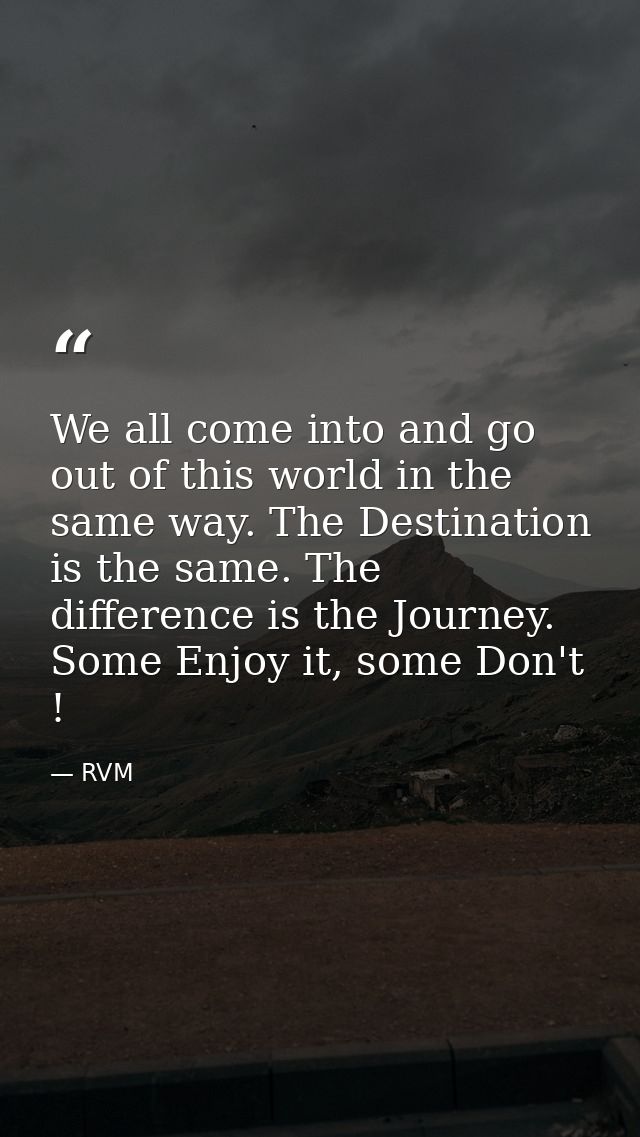We all come into and go out of this world in the same way. The Destination is the same. The difference is the Journey. S — RVM