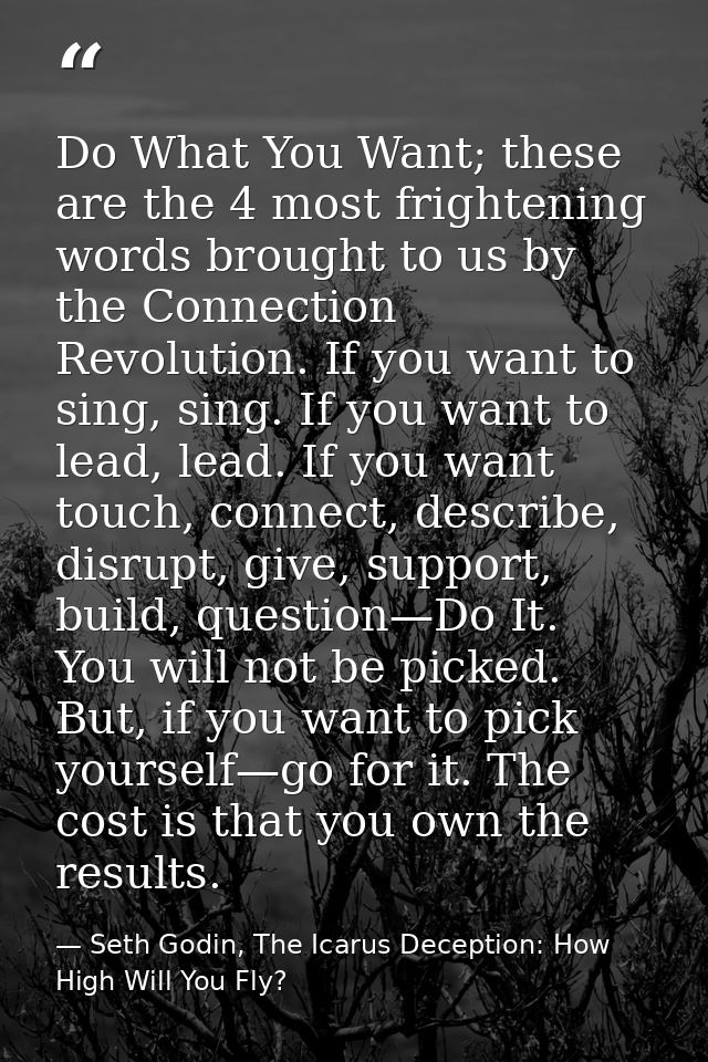 Do What You Want; these are the 4 most frightening words brought to us by the Connection Revolution. If you want to sing — Seth Godin, The Icarus Deception: How High Will You Fly?
