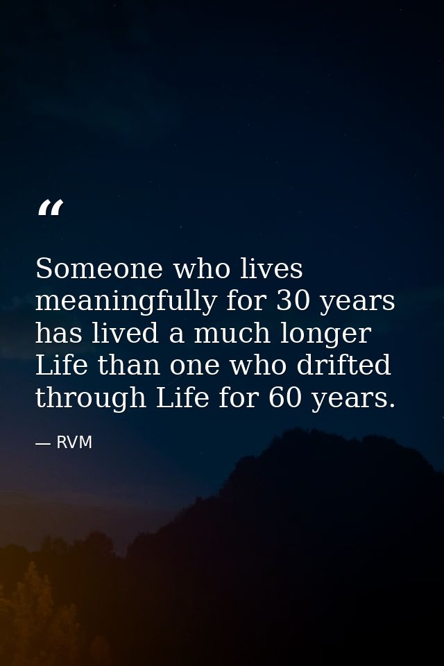 Someone who lives meaningfully for 30 years has lived a much longer Life than one who drifted through Life for 60 years. — RVM