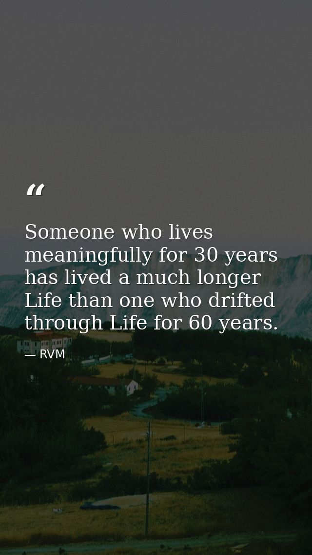 Someone who lives meaningfully for 30 years has lived a much longer Life than one who drifted through Life for 60 years. — RVM