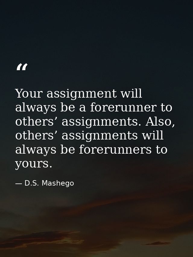 Your assignment will always be a forerunner to others’ assignments. Also, others’ assignments will always be forerunners — D.S. Mashego
