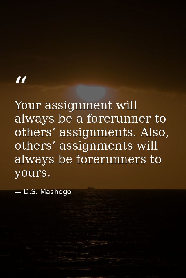 Your assignment will always be a forerunner to others’ assignments. Also, others’ assignments will always be forerunners — D.S. Mashego