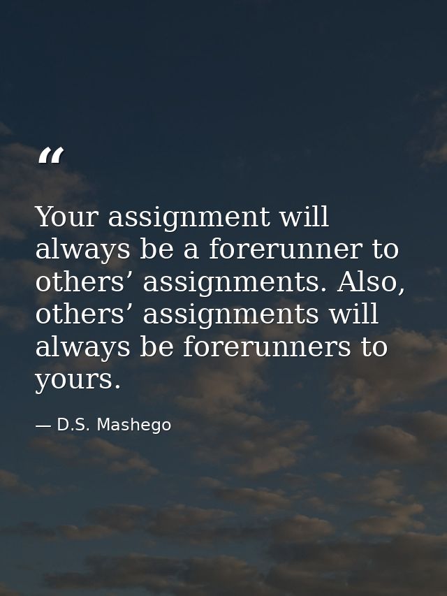 Your assignment will always be a forerunner to others’ assignments. Also, others’ assignments will always be forerunners — D.S. Mashego