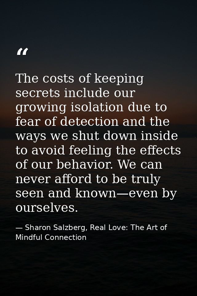 The costs of keeping secrets include our growing isolation due to fear of detection and the ways we shut down inside to  — Sharon Salzberg, Real Love: The Art of Mindful Connection