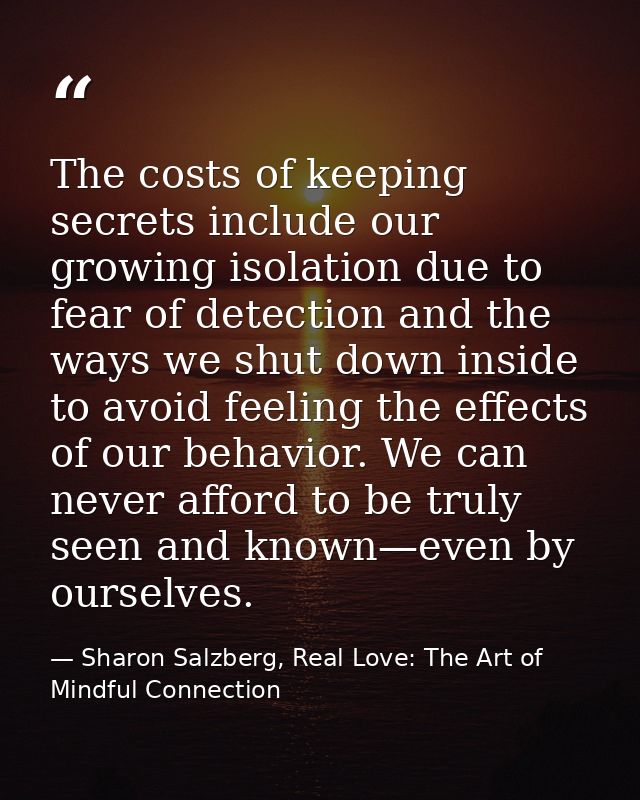 The costs of keeping secrets include our growing isolation due to fear of detection and the ways we shut down inside to  — Sharon Salzberg, Real Love: The Art of Mindful Connection
