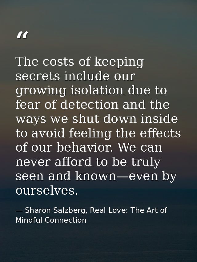The costs of keeping secrets include our growing isolation due to fear of detection and the ways we shut down inside to  — Sharon Salzberg, Real Love: The Art of Mindful Connection