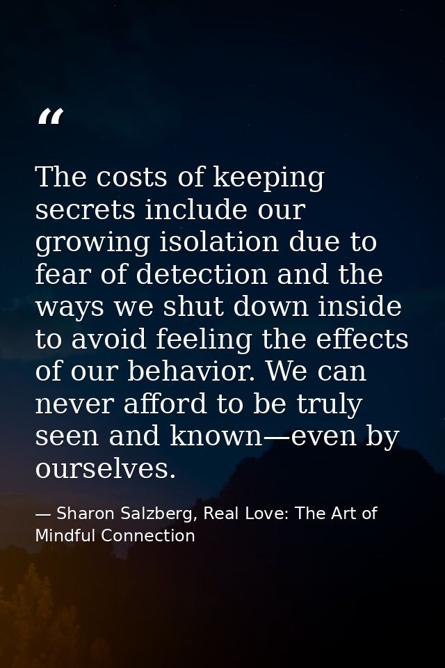 The costs of keeping secrets include our growing isolation due to fear of detection and the ways we shut down inside to  — Sharon Salzberg, Real Love: The Art of Mindful Connection