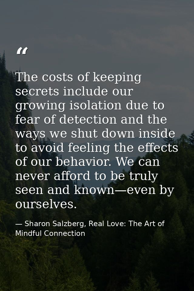 The costs of keeping secrets include our growing isolation due to fear of detection and the ways we shut down inside to  — Sharon Salzberg, Real Love: The Art of Mindful Connection