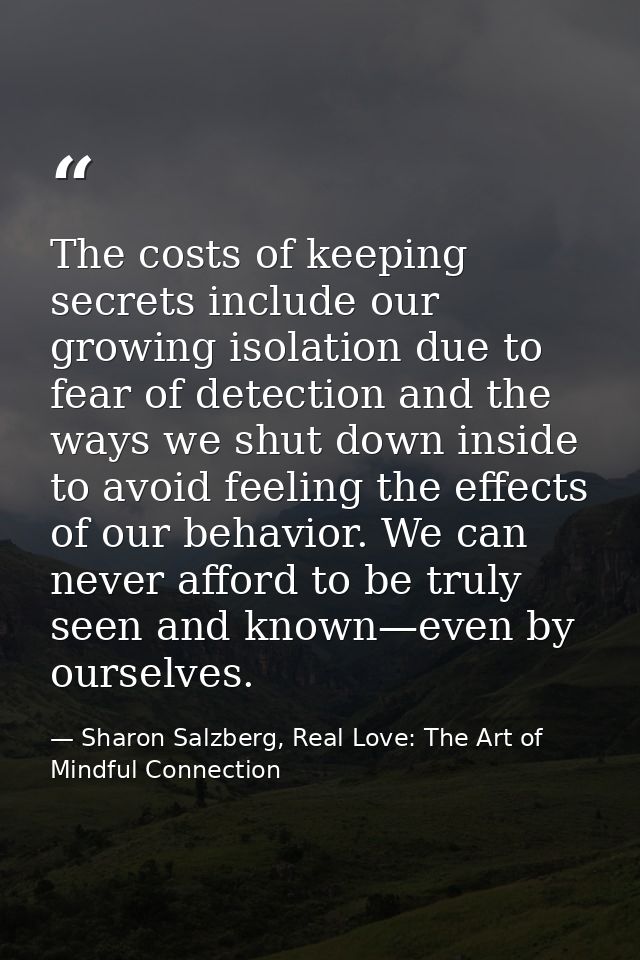 The costs of keeping secrets include our growing isolation due to fear of detection and the ways we shut down inside to  — Sharon Salzberg, Real Love: The Art of Mindful Connection