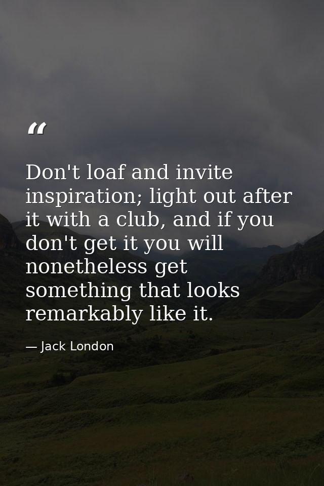 Don't loaf and invite inspiration; light out after it with a club, and if you don't get it you will nonetheless get some — Jack London