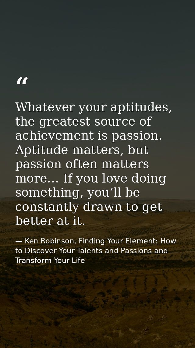 Whatever your aptitudes, the greatest source of achievement is passion. Aptitude matters, but passion often matters more — Ken Robinson, Finding Your Element: How to Discover Your Talents and Passions and Transform Your Life