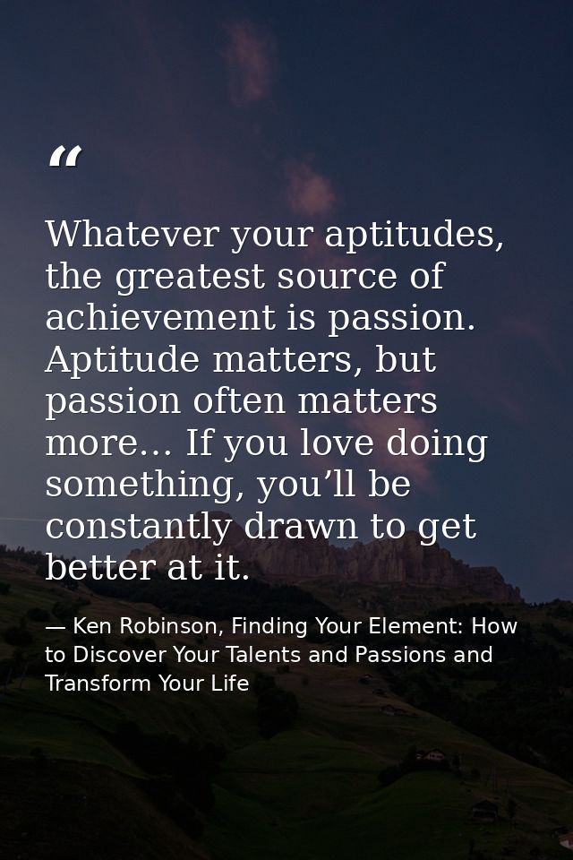Whatever your aptitudes, the greatest source of achievement is passion. Aptitude matters, but passion often matters more — Ken Robinson, Finding Your Element: How to Discover Your Talents and Passions and Transform Your Life
