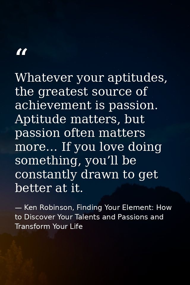 Whatever your aptitudes, the greatest source of achievement is passion. Aptitude matters, but passion often matters more — Ken Robinson, Finding Your Element: How to Discover Your Talents and Passions and Transform Your Life