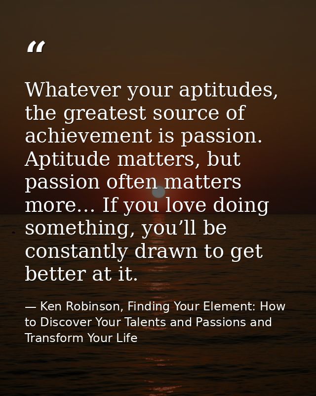 Whatever your aptitudes, the greatest source of achievement is passion. Aptitude matters, but passion often matters more — Ken Robinson, Finding Your Element: How to Discover Your Talents and Passions and Transform Your Life