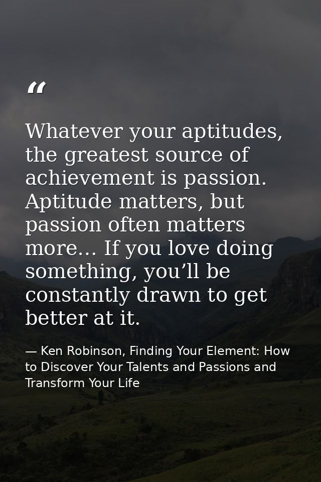 Whatever your aptitudes, the greatest source of achievement is passion. Aptitude matters, but passion often matters more — Ken Robinson, Finding Your Element: How to Discover Your Talents and Passions and Transform Your Life