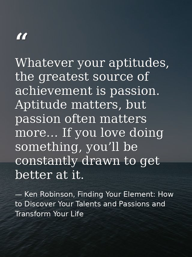 Whatever your aptitudes, the greatest source of achievement is passion. Aptitude matters, but passion often matters more — Ken Robinson, Finding Your Element: How to Discover Your Talents and Passions and Transform Your Life