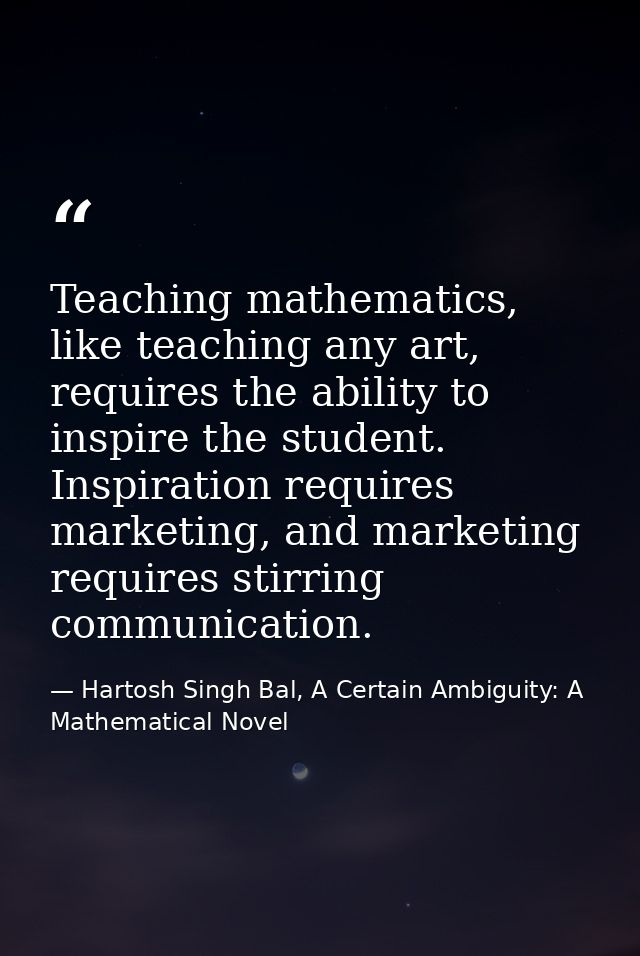 Teaching mathematics, like teaching any art, requires the ability to inspire the student. Inspiration requires marketing — Hartosh Singh Bal, A Certain Ambiguity: A Mathematical Novel