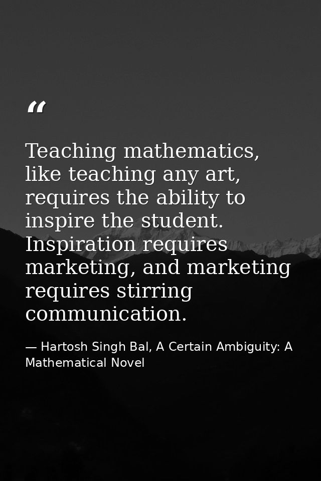 Teaching mathematics, like teaching any art, requires the ability to inspire the student. Inspiration requires marketing — Hartosh Singh Bal, A Certain Ambiguity: A Mathematical Novel