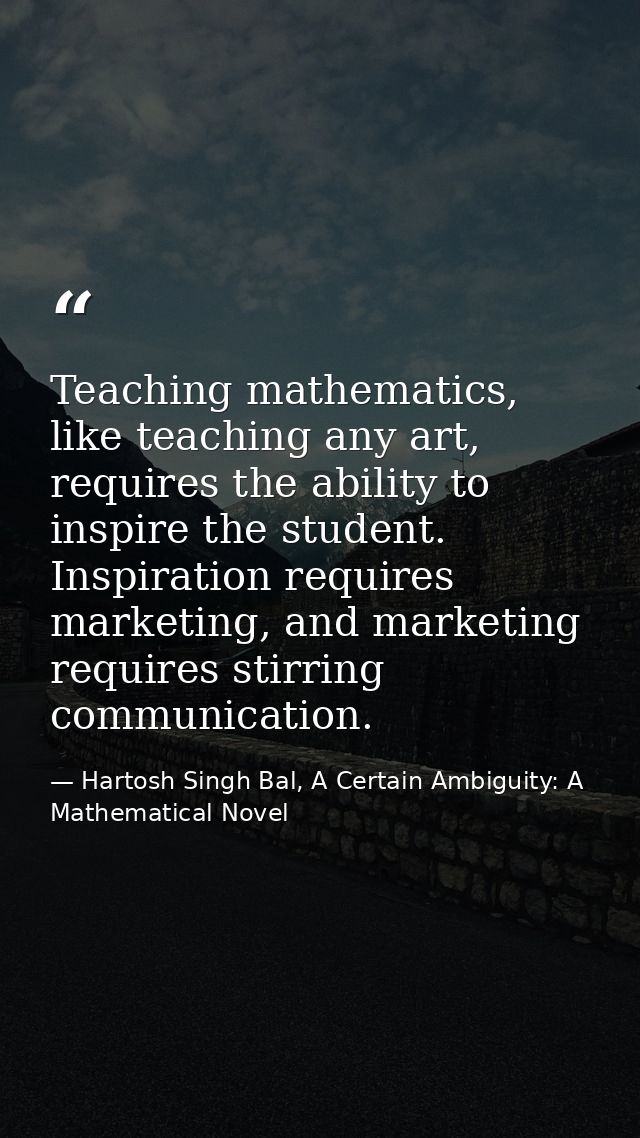 Teaching mathematics, like teaching any art, requires the ability to inspire the student. Inspiration requires marketing — Hartosh Singh Bal, A Certain Ambiguity: A Mathematical Novel