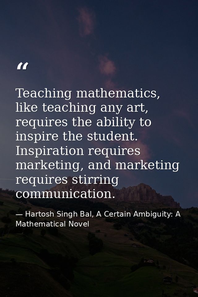 Teaching mathematics, like teaching any art, requires the ability to inspire the student. Inspiration requires marketing — Hartosh Singh Bal, A Certain Ambiguity: A Mathematical Novel