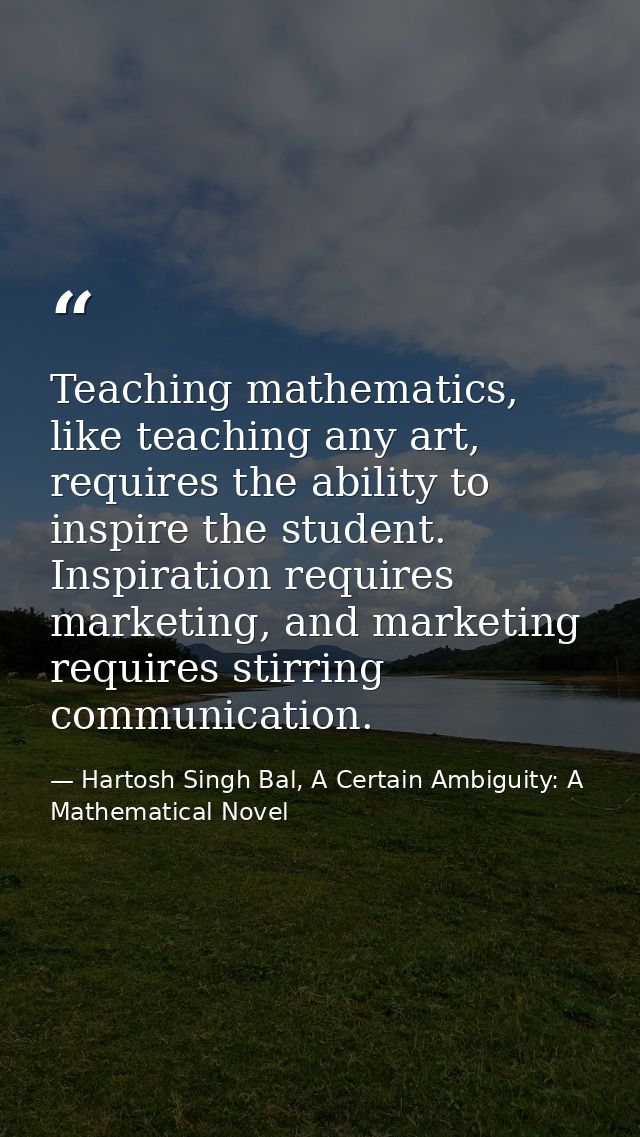 Teaching mathematics, like teaching any art, requires the ability to inspire the student. Inspiration requires marketing — Hartosh Singh Bal, A Certain Ambiguity: A Mathematical Novel